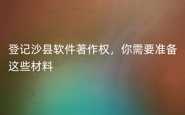 登记沙县软件著作权，你需要准备这些材料