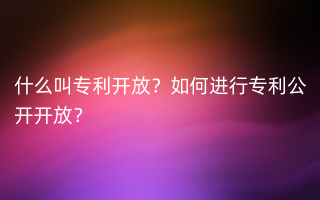 什么叫专利开放？如何进行专利公开开放？