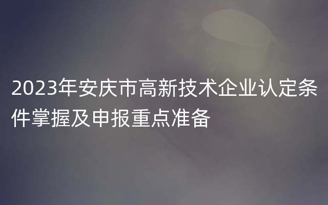 2023年安庆市高新技术企业认定条件掌握及申报重点准备
