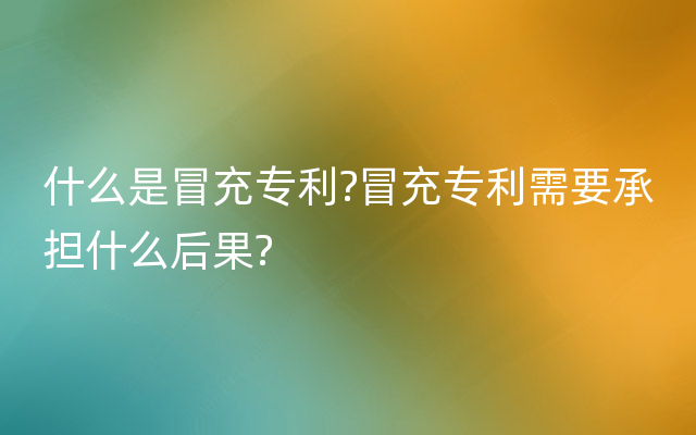 什么是冒充专利?冒充专利需要承担什么后果?