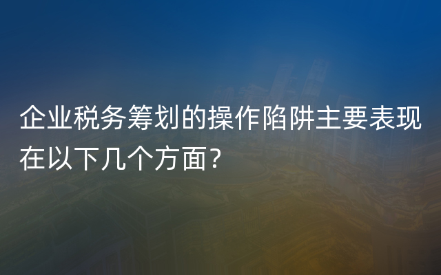 企业税务筹划的操作陷阱主要表现在以下几个方面？