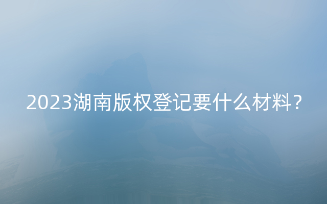 2023湖南版权登记要什么材料？