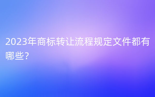 2023年商标转让流程规定文件都有哪些？