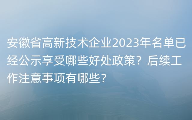 安徽省高新技术企业2023年名单已经公示享受哪些好处政策？后续工作注意事项有哪些？