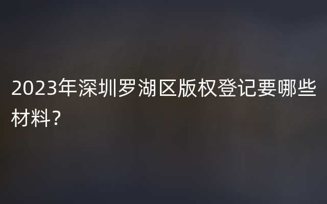 2023年深圳罗湖区版权登记要哪些材料？