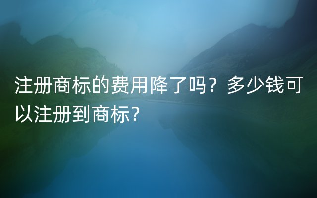 注册商标的费用降了吗？多少钱可以注册到商标？