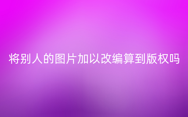 将别人的图片加以改编算到版权吗