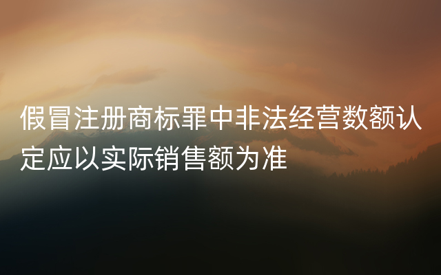 假冒注册商标罪中非法经营数额认定应以实际销售额为准