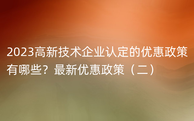 2023高新技术企业认定的优惠政策有哪些？最新优惠政策（二）