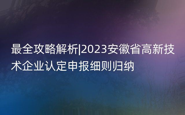 最全攻略解析|2023安徽省高新技术企业认定申报细则归纳