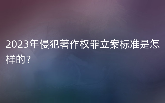 2023年侵犯著作权罪立案标准是怎样的？