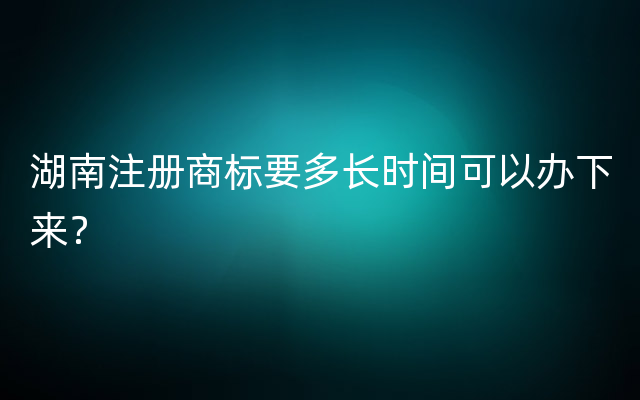 湖南注册商标要多长时间可以办下来？