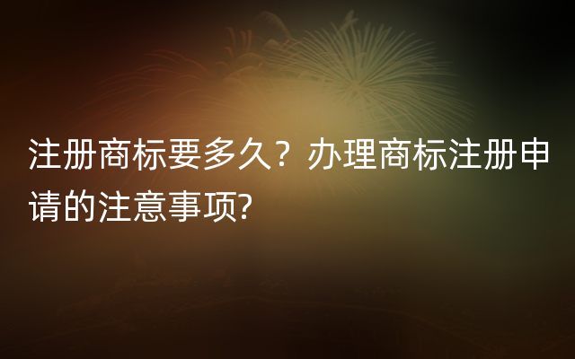 注册商标要多久？办理商标注册申请的注意事项?