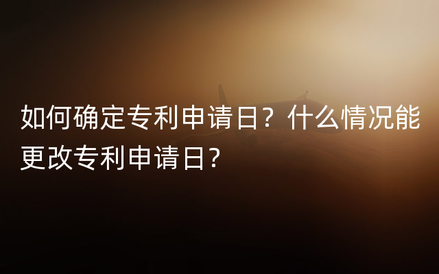 如何确定专利申请日？什么情况能更改专利申请日？