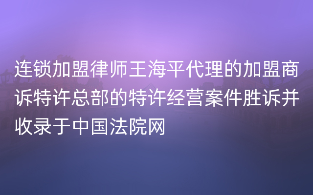 连锁加盟律师王海平代理的加盟商诉特许总部的特许经营案件胜诉并收录于中国法院网