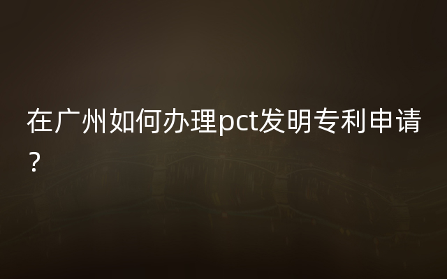 在广州如何办理pct发明专利申请？