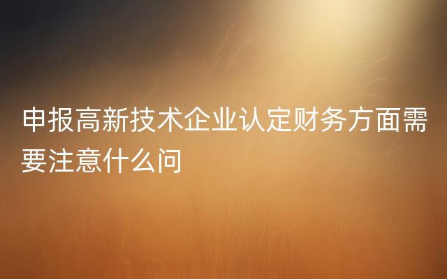 申报高新技术企业认定财务方面需要注意什么问