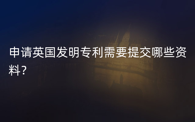 申请英国发明专利需要提交哪些资料？