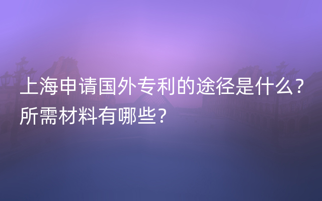 上海申请国外专利的途径是什么？所需材料有哪些？