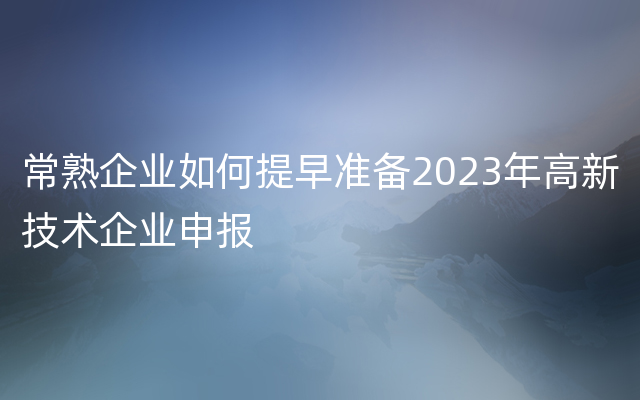 常熟企业如何提早准备2023年高新技术企业申报