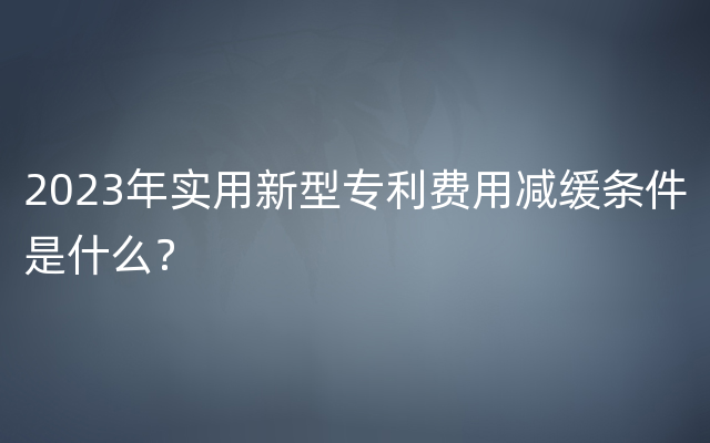 2023年实用新型专利费用减缓条件是什么？