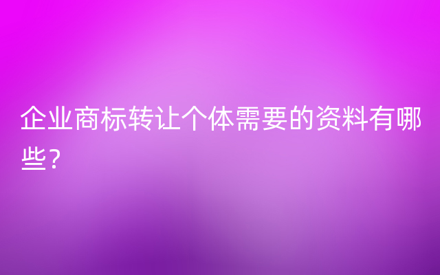 企业商标转让个体需要的资料有哪些？