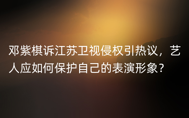 邓紫棋诉江苏卫视侵权引热议，艺人应如何保护自己的表演形象？