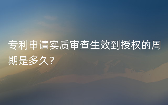 专利申请实质审查生效到授权的周期是多久？