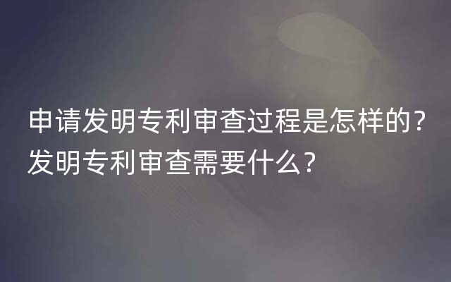 申请发明专利审查过程是怎样的？发明专利审查需要什么？