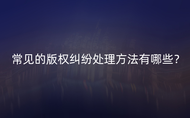 常见的版权纠纷处理方法有哪些？