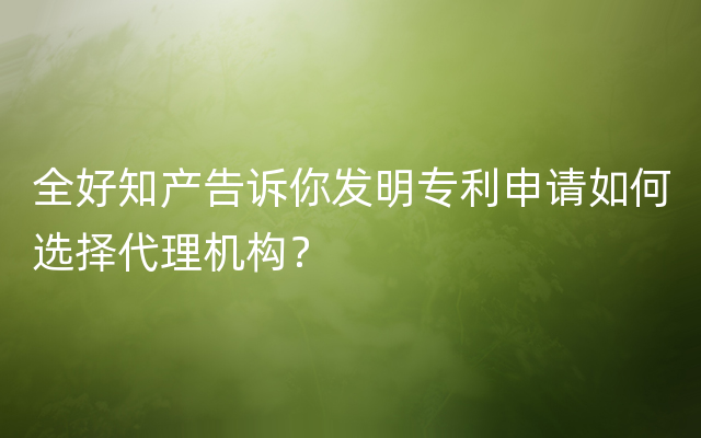 全好知产告诉你发明专利申请如何选择代理机构？