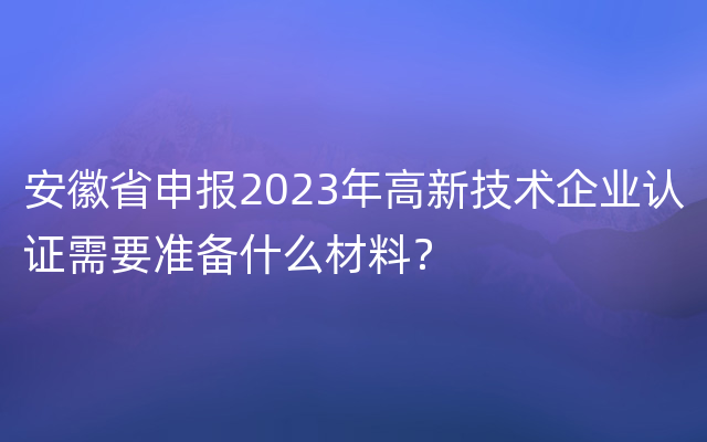 安徽省申报2023年高新技术企业认证需要准备什么材料？