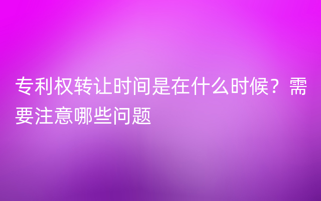 专利权转让时间是在什么时候？需要注意哪些问题