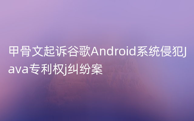 甲骨文起诉谷歌Android系统侵犯Java专利权j纠纷案