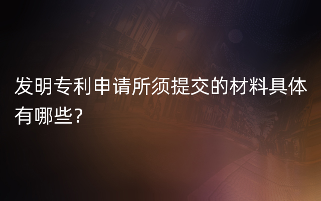 发明专利申请所须提交的材料具体有哪些？