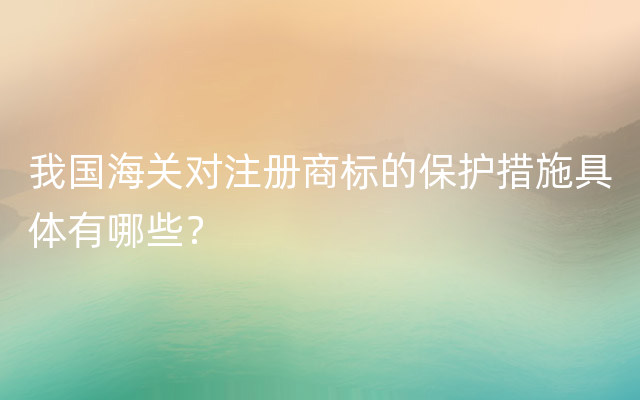 我国海关对注册商标的保护措施具体有哪些？