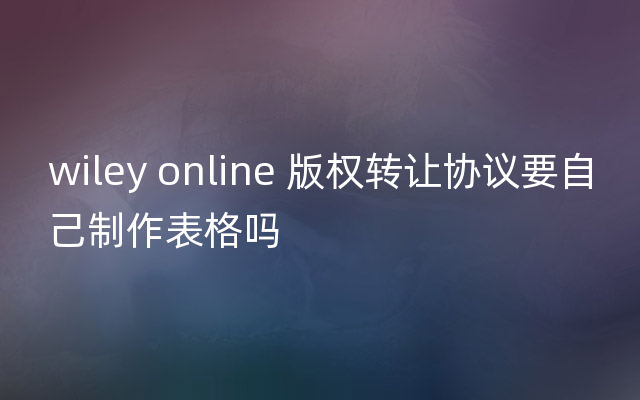 wiley online 版权转让协议要自己制作表格吗