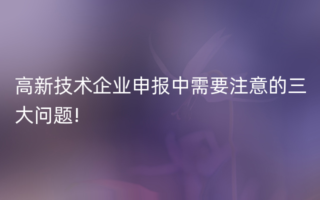 高新技术企业申报中需要注意的三大问题!