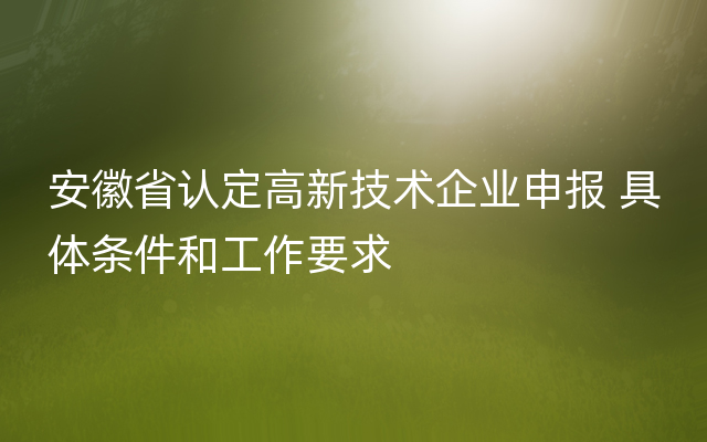 安徽省认定高新技术企业申报 具体条件和工作要求