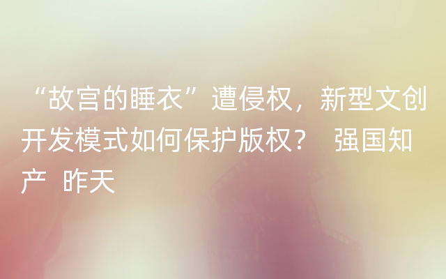 “故宫的睡衣”遭侵权，新型文创开发模式如何保护版权？  强国知产  昨天