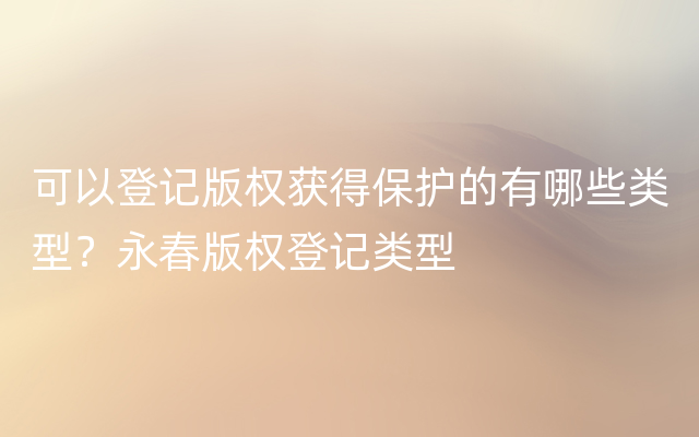 可以登记版权获得保护的有哪些类型？永春版权登记类型