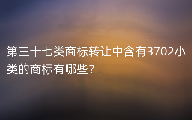 第三十七类商标转让中含有3702小类的商标有哪些？