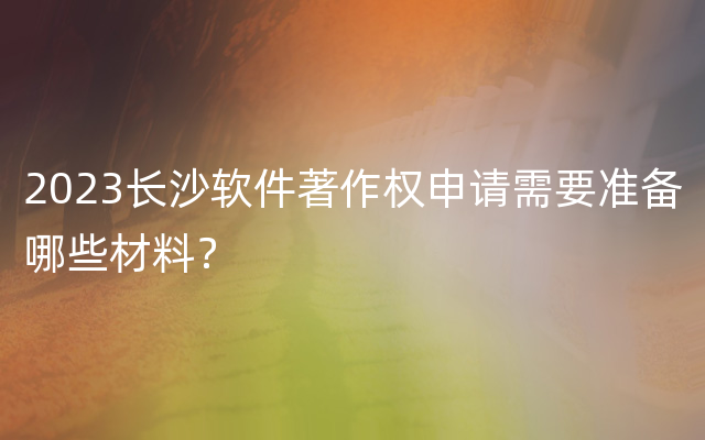 2023长沙软件著作权申请需要准备哪些材料？