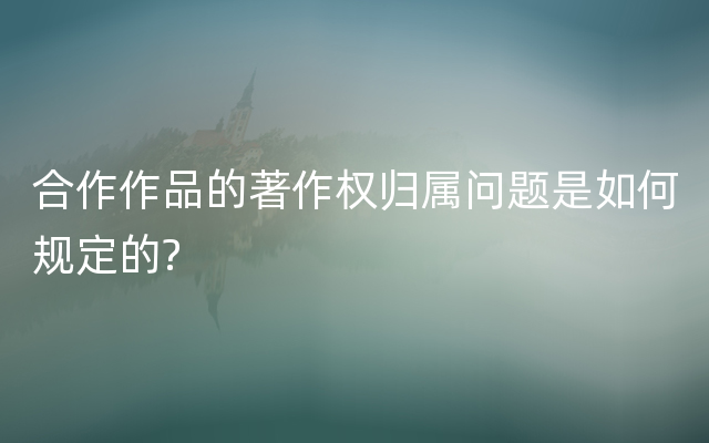 合作作品的著作权归属问题是如何规定的?