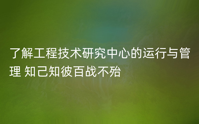 了解工程技术研究中心的运行与管理 知己知彼百战不殆