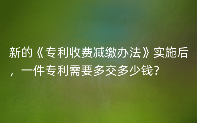 新的《专利收费减缴办法》实施后，一件专利需要多交多少钱？