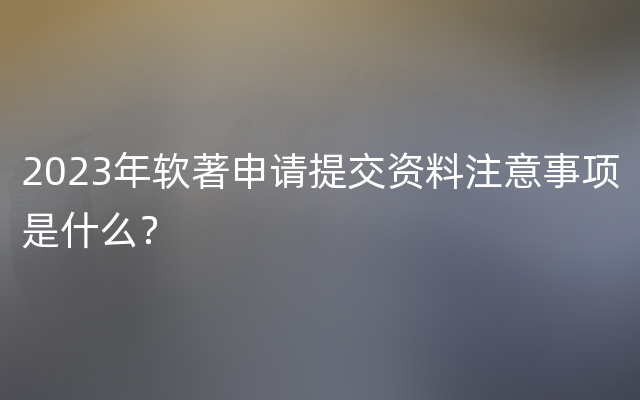 2023年软著申请提交资料注意事项是什么？