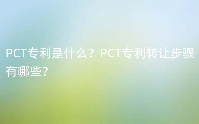 PCT专利是什么？PCT专利转让步骤有哪些？