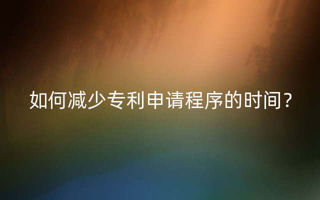 如何减少专利申请程序的时间？