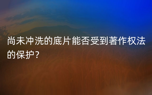 尚未冲洗的底片能否受到著作权法的保护？